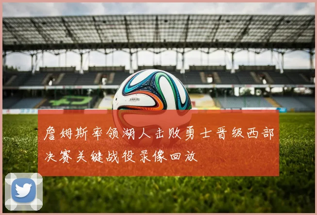 詹姆斯率领湖人击败勇士晋级西部决赛关键战役录像回放