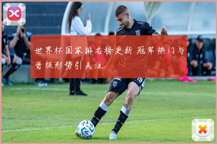 世界杯国家排名榜更新 冠军热门与晋级形势引关注