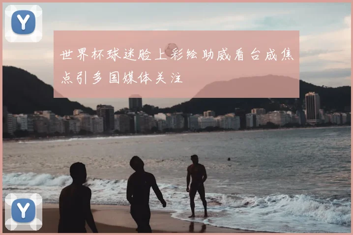 世界杯球迷脸上彩绘助威看台成焦点引多国媒体关注