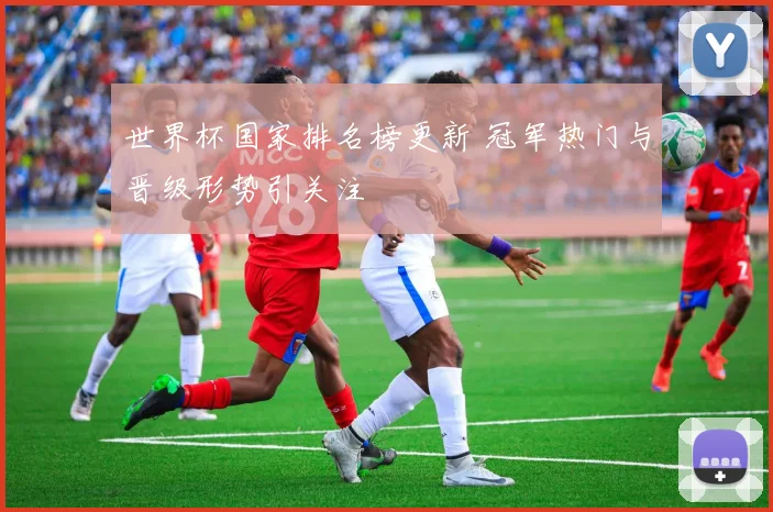 世界杯国家排名榜更新 冠军热门与晋级形势引关注