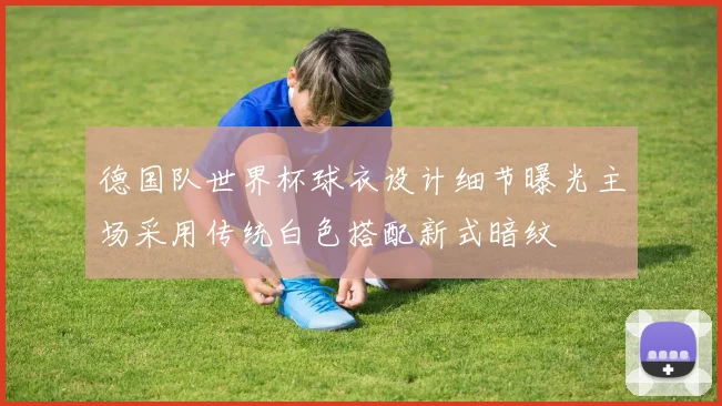 德国队世界杯球衣设计细节曝光主场采用传统白色搭配新式暗纹