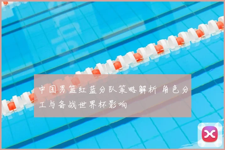 中国男篮红蓝分队策略解析 角色分工与备战世界杯影响