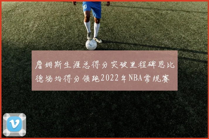 詹姆斯生涯总得分突破里程碑恩比德场均得分领跑2022年NBA常规赛