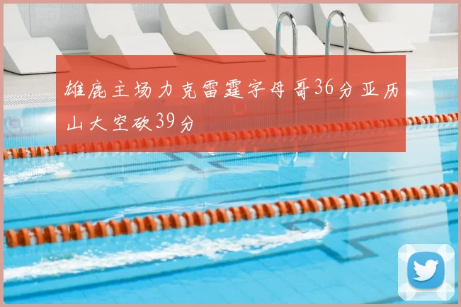 雄鹿主场力克雷霆字母哥36分亚历山大空砍39分