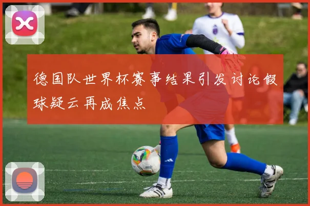 德国队世界杯赛事结果引发讨论假球疑云再成焦点