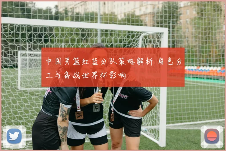 中国男篮红蓝分队策略解析 角色分工与备战世界杯影响