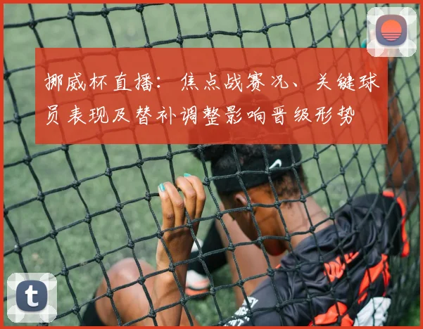 挪威杯直播：焦点战赛况、关键球员表现及替补调整影响晋级形势