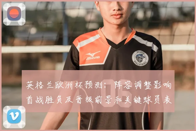 英格兰欧洲杯预测：阵容调整影响首战胜负及晋级前景和关键球员表现预期