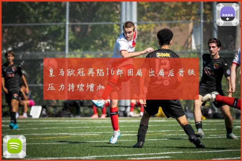 皇马欧冠再陷16郎困局 出局后晋级压力持续增加