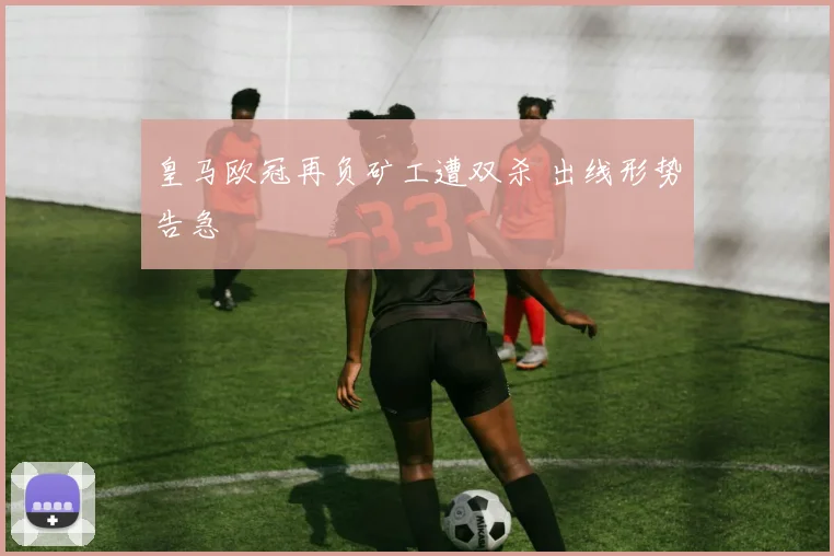 皇马欧冠再负矿工遭双杀 出线形势告急