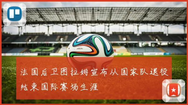 法国后卫图拉姆宣布从国家队退役结束国际赛场生涯