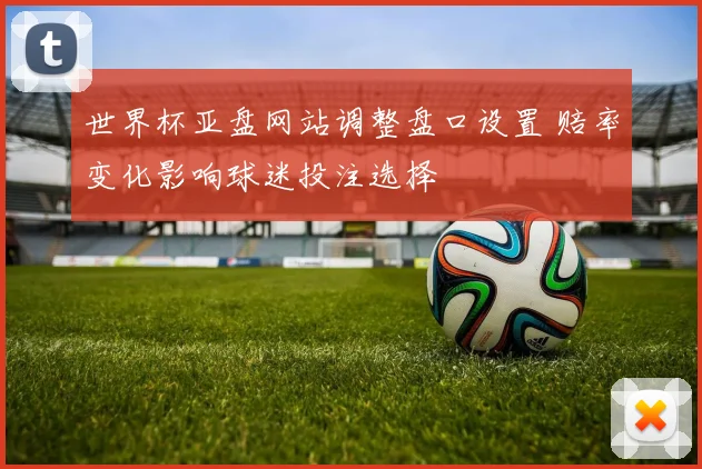 世界杯亚盘网站调整盘口设置 赔率变化影响球迷投注选择