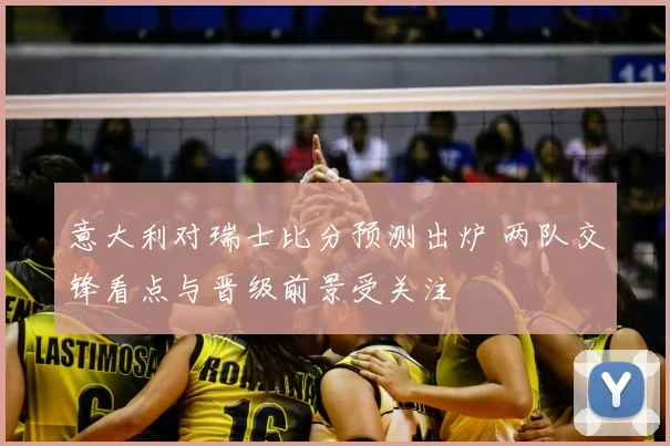 意大利对瑞士比分预测出炉 两队交锋看点与晋级前景受关注
