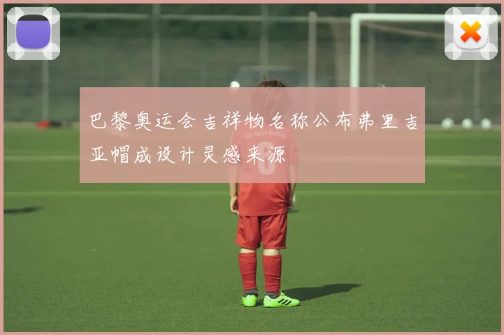 巴黎奥运会吉祥物名称公布弗里吉亚帽成设计灵感来源