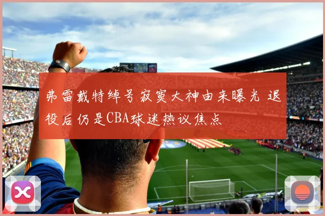 弗雷戴特绰号寂寞大神由来曝光 退役后仍是CBA球迷热议焦点