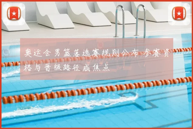奥运会男篮落选赛规则公布 参赛资格与晋级路径成焦点