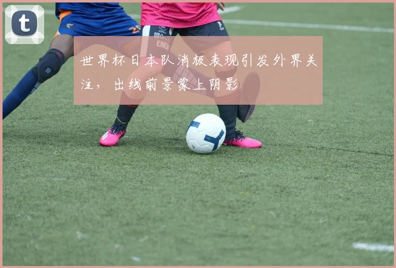 世界杯日本队消极表现引发外界关注,出线前景蒙上阴影