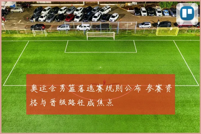奥运会男篮落选赛规则公布 参赛资格与晋级路径成焦点