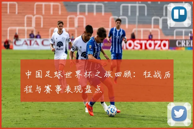 中国足球世界杯之旅回顾:征战历程与赛事表现盘点